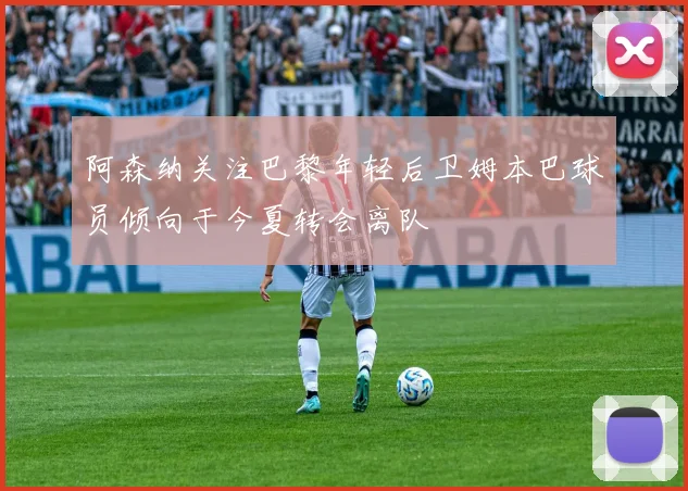 阿森纳关注巴黎年轻后卫姆本巴球员倾向于今夏转会离队
