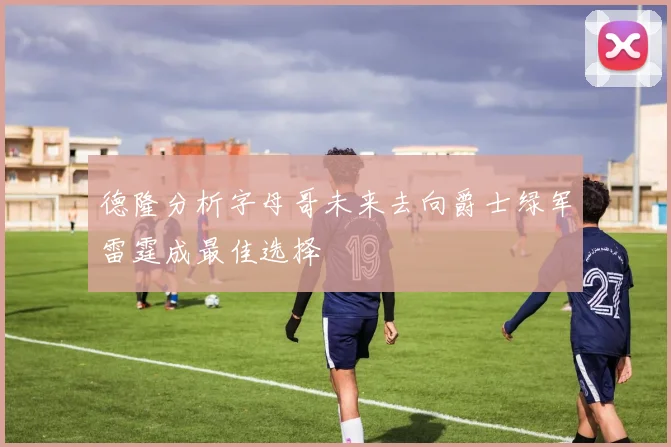 德隆分析字母哥未来去向爵士绿军雷霆成最佳选择