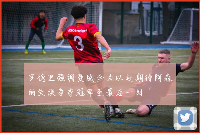 罗德里强调曼城全力以赴期待阿森纳失误争夺冠军至最后一刻