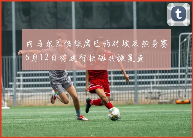 内马尔因伤缺席巴西对埃及热身赛6月12日将进行核磁共振复查