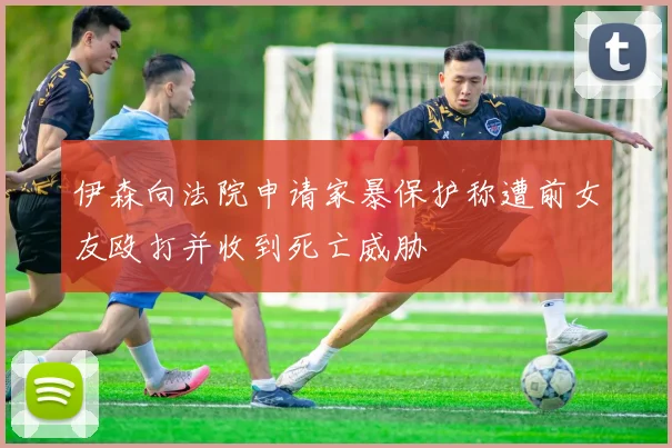 伊森向法院申请家暴保护称遭前女友殴打并收到死亡威胁