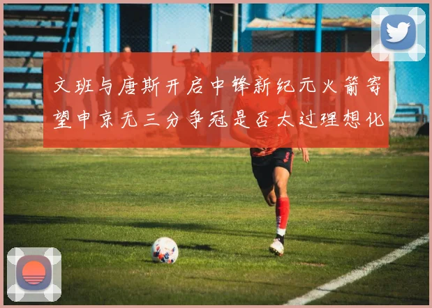 文班与唐斯开启中锋新纪元火箭寄望申京无三分争冠是否太过理想化