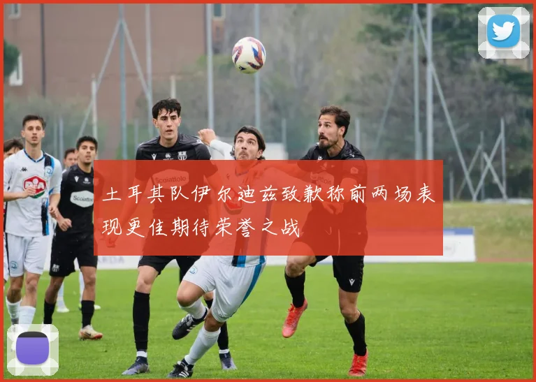 土耳其队伊尔迪兹致歉称前两场表现更佳期待荣誉之战
