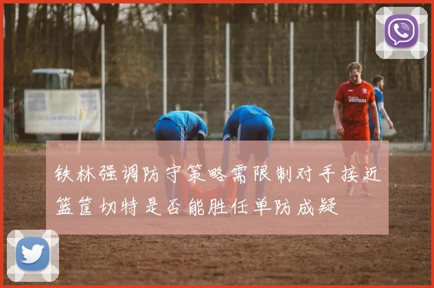 铁林强调防守策略需限制对手接近篮筐切特是否能胜任单防成疑