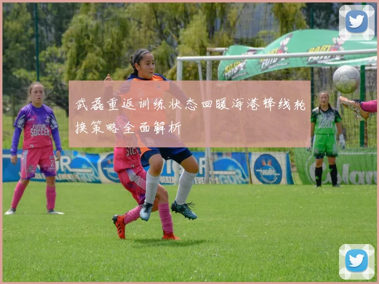 武磊重返训练状态回暖海港锋线轮换策略全面解析