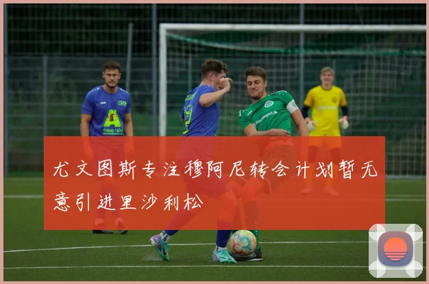 尤文图斯专注穆阿尼转会计划暂无意引进里沙利松
