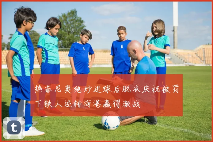热菲尼奥绝妙进球后脱衣庆祝被罚下铁人逆转海港赢得激战