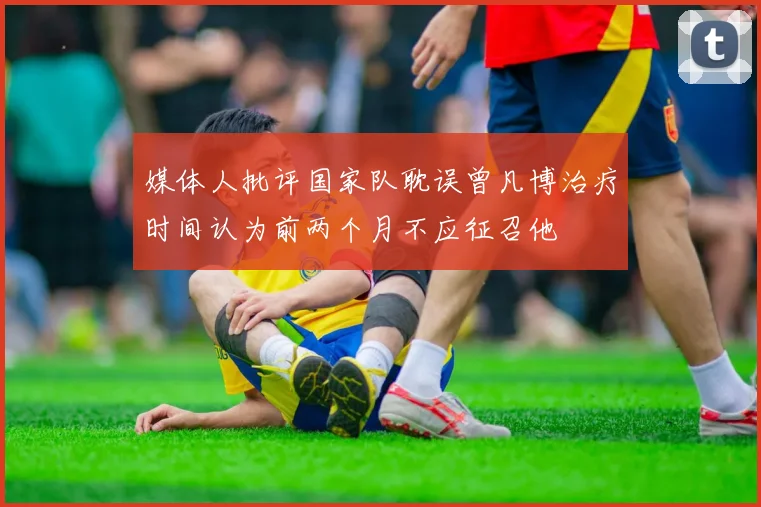 媒体人批评国家队耽误曾凡博治疗时间认为前两个月不应征召他