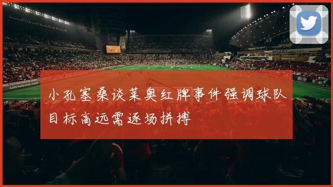 小孔塞桑谈莱奥红牌事件强调球队目标高远需逐场拼搏