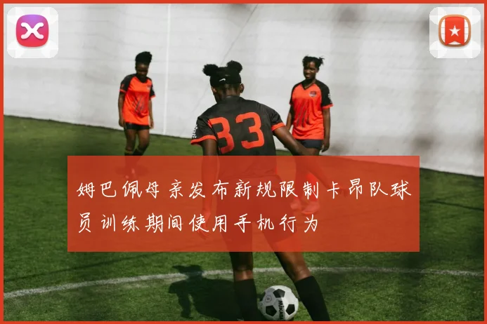 姆巴佩母亲发布新规限制卡昂队球员训练期间使用手机行为