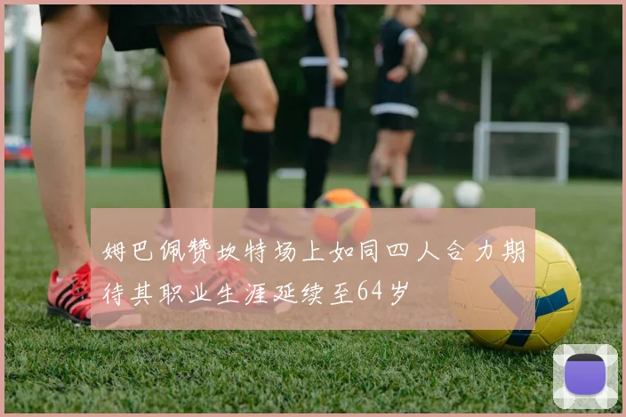姆巴佩赞坎特场上如同四人合力期待其职业生涯延续至64岁