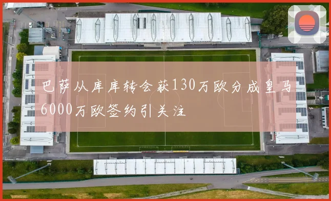 巴萨从库库转会获130万欧分成皇马6000万欧签约引关注