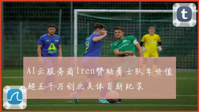 AI云服务商Iren赞助勇士队年价值超五千万创北美体育新纪录