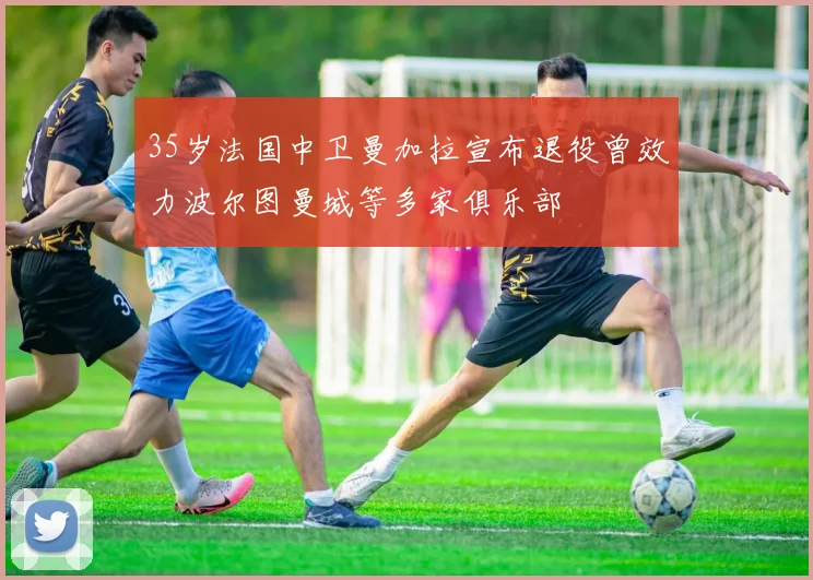 35岁法国中卫曼加拉宣布退役曾效力波尔图曼城等多家俱乐部