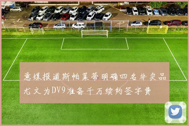 意媒报道斯帕莱蒂明确四名非卖品尤文为DV9准备千万续约签字费