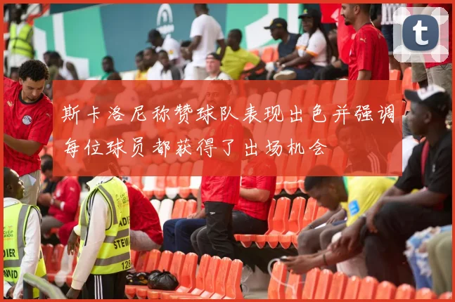 斯卡洛尼称赞球队表现出色并强调每位球员都获得了出场机会