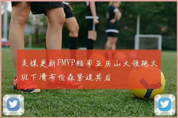 美媒更新FMVP赔率亚历山大领跑文班下滑布伦森紧追其后