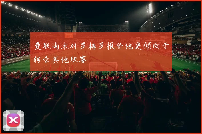 曼联尚未对罗梅罗报价他更倾向于转会其他联赛