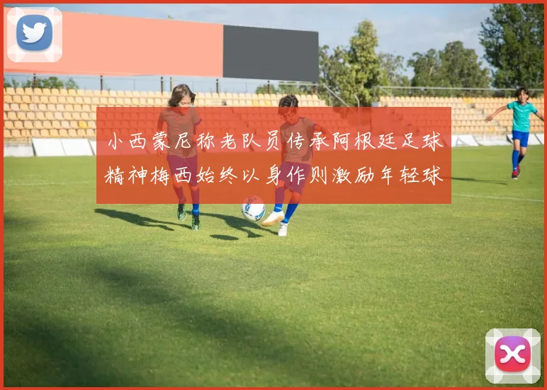 小西蒙尼称老队员传承阿根廷足球精神梅西始终以身作则激励年轻球员