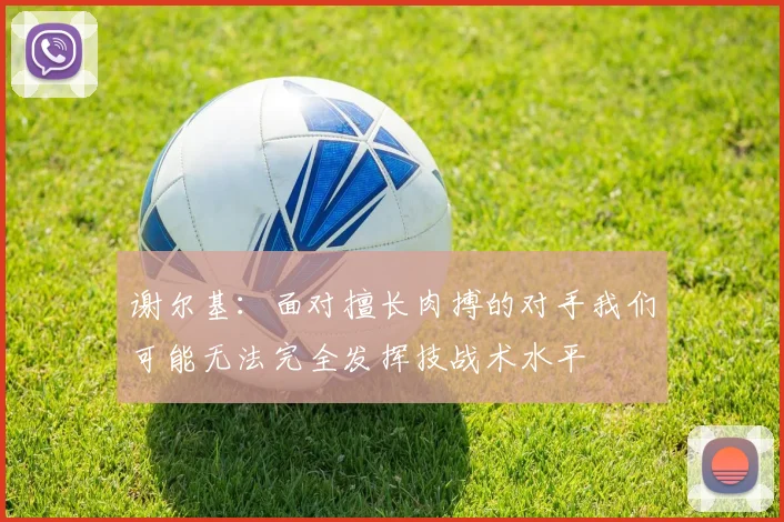谢尔基：面对擅长肉搏的对手我们可能无法完全发挥技战术水平