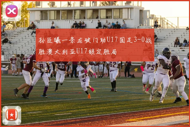孙臣曦一条龙破门助U17国足3-0战胜澳大利亚U17锁定胜局