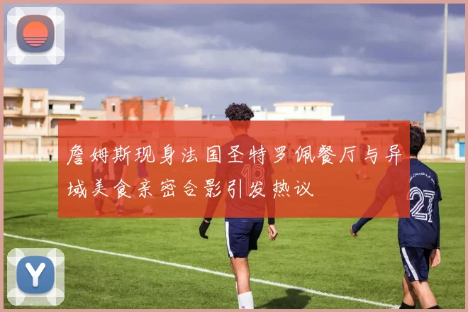 詹姆斯现身法国圣特罗佩餐厅与异域美食亲密合影引发热议
